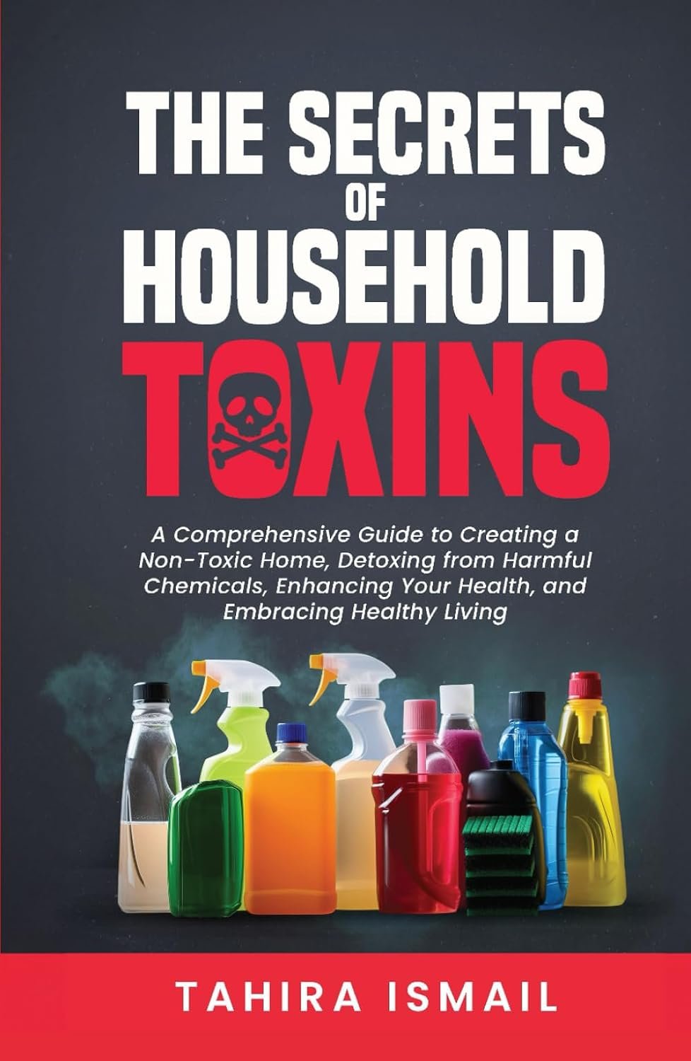 The Secrets of Household Toxins: A Comprehensive Guide to Creating a Non-Toxic Home, Detoxing from Harmful Chemicals, Enhancing Your Health, and Embracing Healthy Living